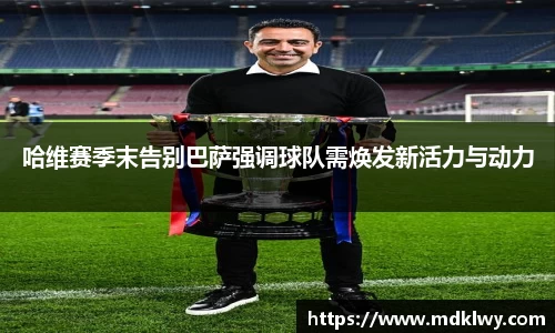 哈维赛季末告别巴萨强调球队需焕发新活力与动力