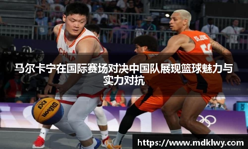 马尔卡宁在国际赛场对决中国队展现篮球魅力与实力对抗